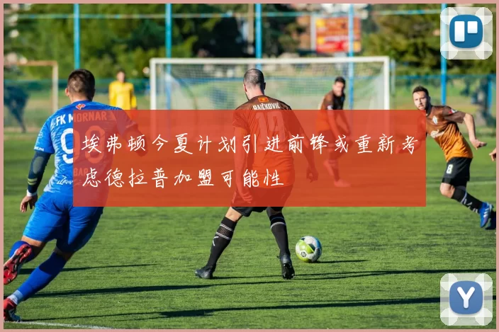 埃弗顿今夏计划引进前锋或重新考虑德拉普加盟可能性