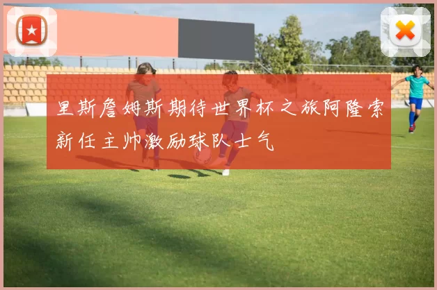 里斯詹姆斯期待世界杯之旅阿隆索新任主帅激励球队士气