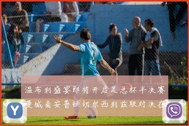 温布利盛宴即将开启足总杯半决赛曼城南安普顿切尔西利兹联对决在即
