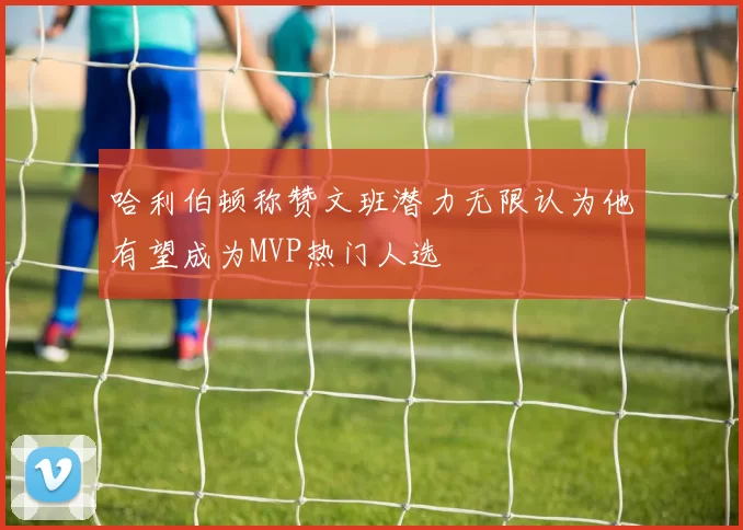 哈利伯顿称赞文班潜力无限认为他有望成为MVP热门人选