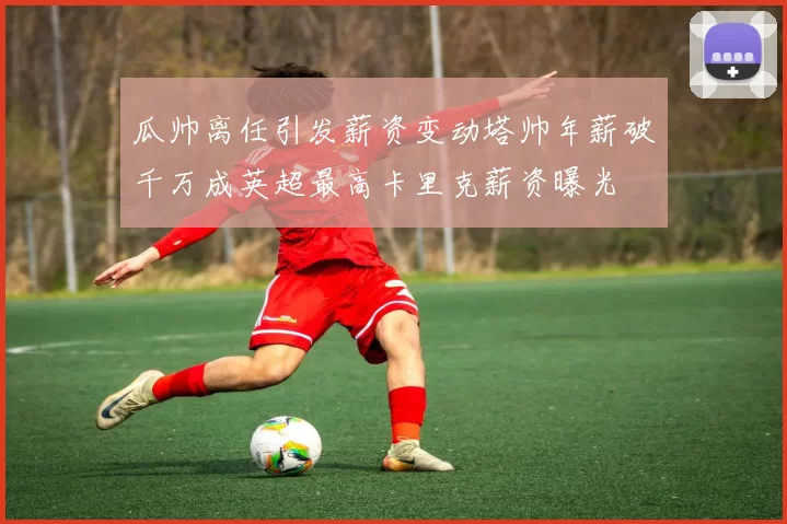 瓜帅离任引发薪资变动塔帅年薪破千万成英超最高卡里克薪资曝光
