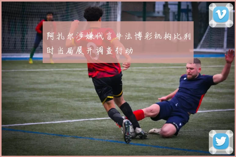 阿扎尔涉嫌代言非法博彩机构比利时当局展开调查行动