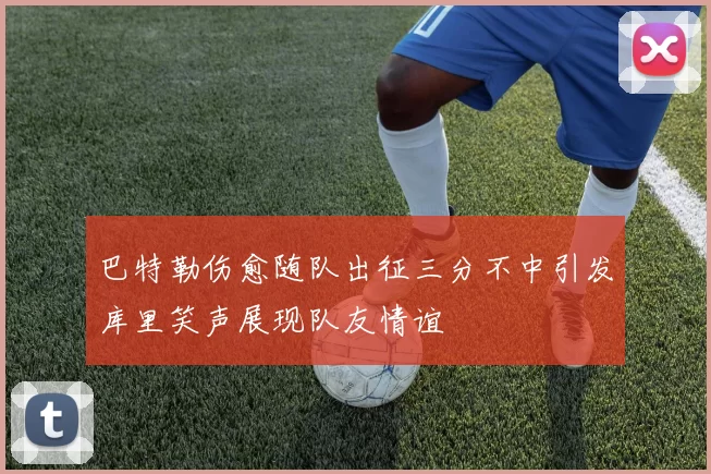 巴特勒伤愈随队出征三分不中引发库里笑声展现队友情谊
