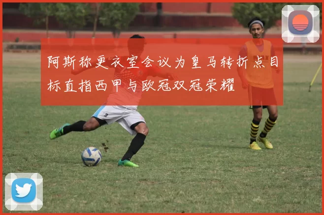 阿斯称更衣室会议为皇马转折点目标直指西甲与欧冠双冠荣耀