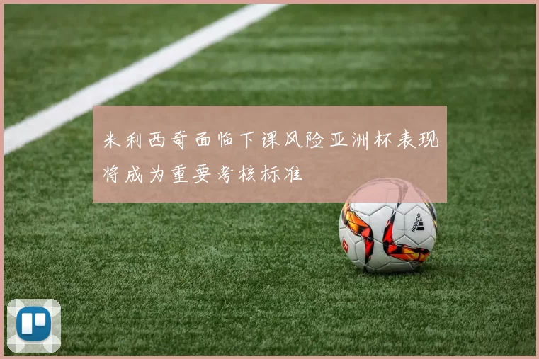 米利西奇面临下课风险亚洲杯表现将成为重要考核标准
