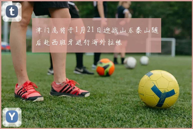津门虎将于1月21日迎战山东泰山随后赴西班牙进行海外拉练