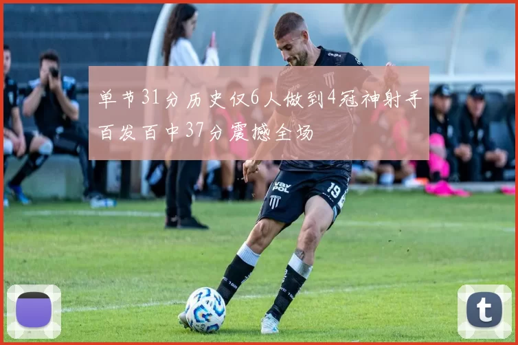 单节31分历史仅6人做到4冠神射手百发百中37分震撼全场