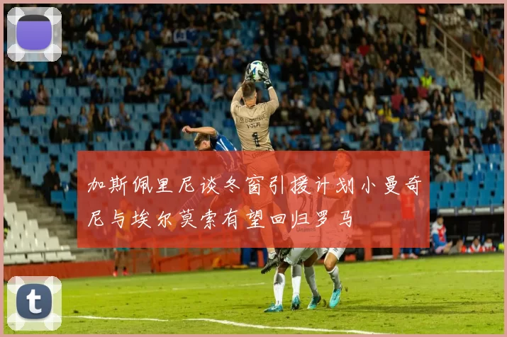 加斯佩里尼谈冬窗引援计划小曼奇尼与埃尔莫索有望回归罗马