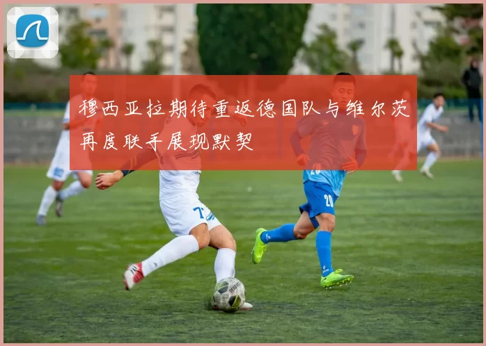 穆西亚拉期待重返德国队与维尔茨再度联手展现默契