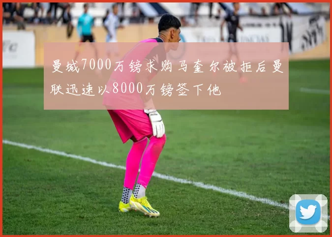 曼城7000万镑求购马奎尔被拒后曼联迅速以8000万镑签下他