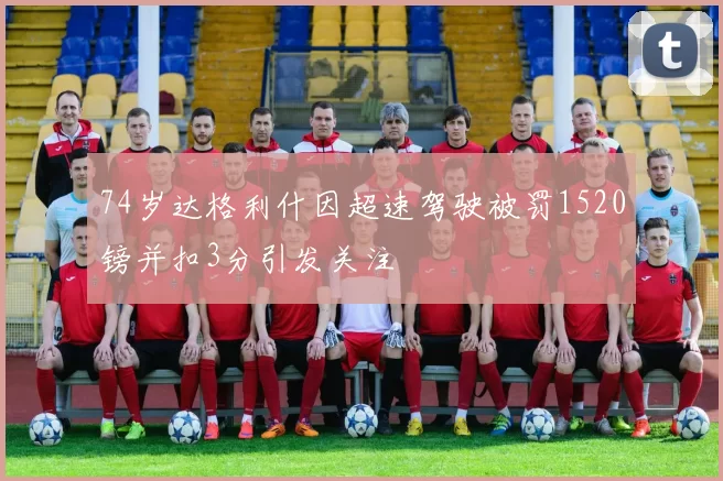 74岁达格利什因超速驾驶被罚1520镑并扣3分引发关注
