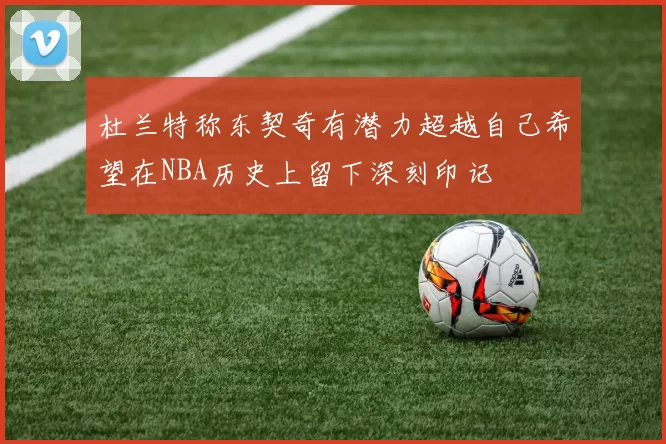 杜兰特称东契奇有潜力超越自己希望在NBA历史上留下深刻印记