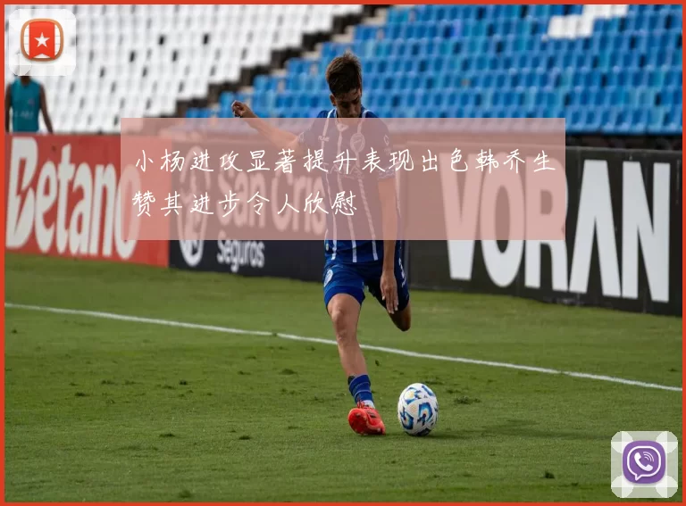 小杨进攻显著提升表现出色韩乔生赞其进步令人欣慰