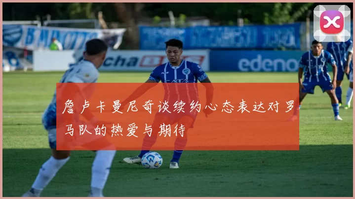詹卢卡曼尼奇谈续约心态表达对罗马队的热爱与期待