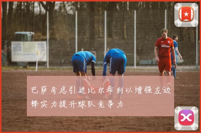 巴萨考虑引进比尔希利以增强左边锋实力提升球队竞争力