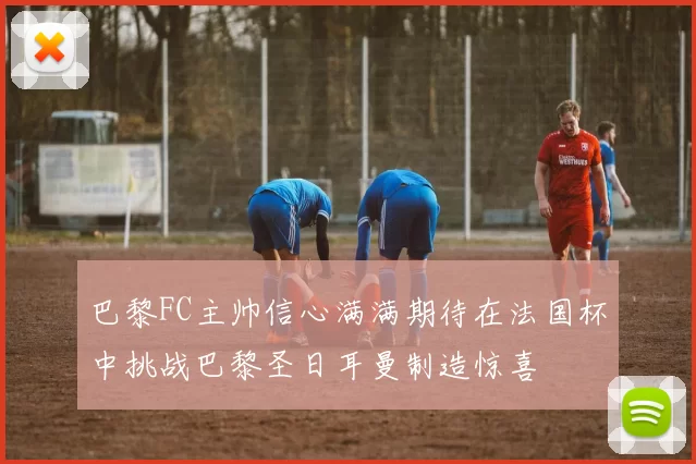 巴黎FC主帅信心满满期待在法国杯中挑战巴黎圣日耳曼制造惊喜