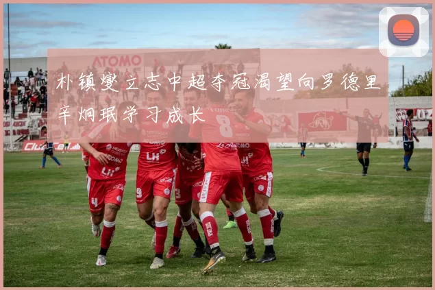 朴镇燮立志中超夺冠渴望向罗德里辛炯珉学习成长