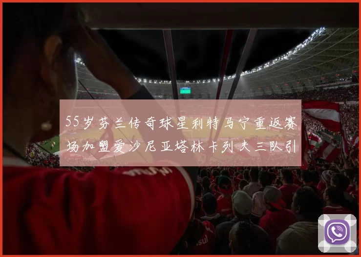 55岁芬兰传奇球星利特马宁重返赛场加盟爱沙尼亚塔林卡列夫三队引发热议