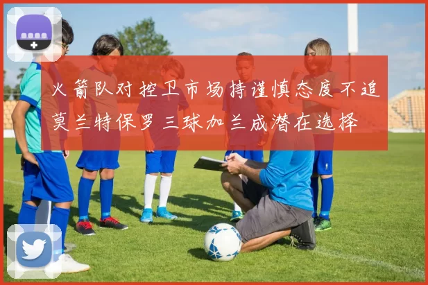 火箭队对控卫市场持谨慎态度不追莫兰特保罗三球加兰成潜在选择