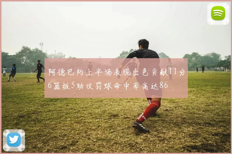 阿德巴约上半场表现出色贡献11分6篮板5助攻罚球命中率高达86