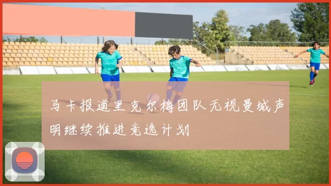 马卡报道里克尔梅团队无视曼城声明继续推进竞选计划