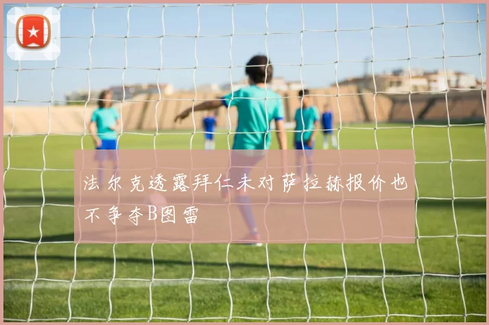 法尔克透露拜仁未对萨拉赫报价也不争夺B图雷