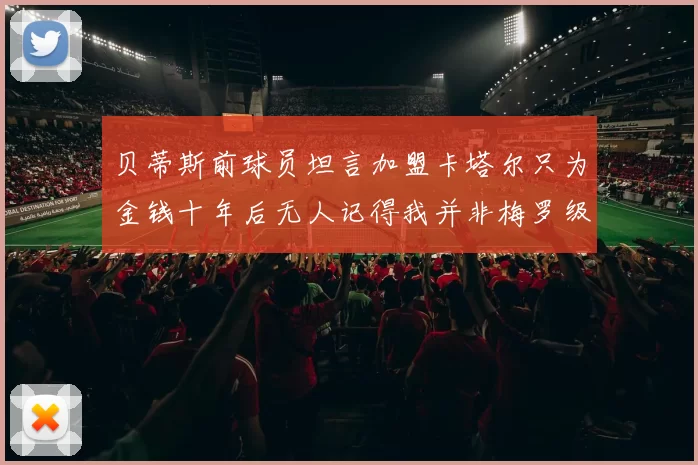 贝蒂斯前球员坦言加盟卡塔尔只为金钱十年后无人记得我并非梅罗级别