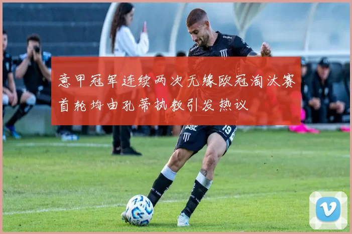 意甲冠军连续两次无缘欧冠淘汰赛首轮均由孔蒂执教引发热议