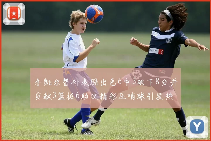 李凯尔替补表现出色6中3砍下8分并贡献3篮板6助攻精彩压哨球引发热议